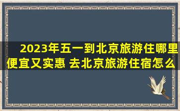 2023年五一到北京旅游住哪里便宜又实惠 去北京旅游住宿怎么才能省钱
